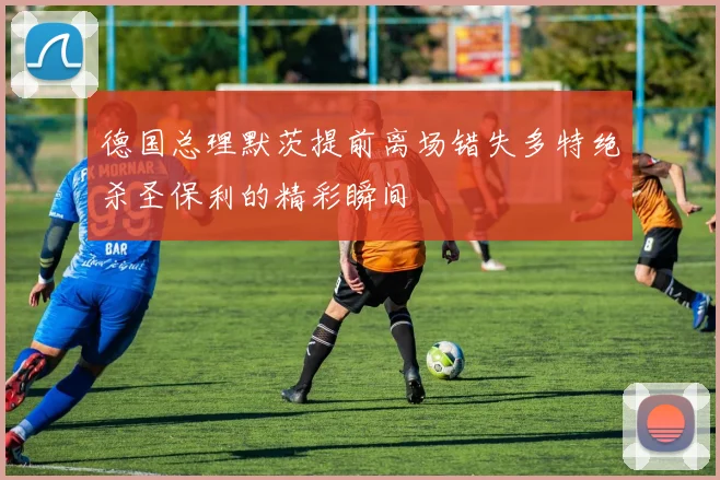 德国总理默茨提前离场错失多特绝杀圣保利的精彩瞬间