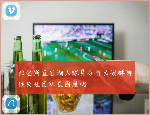 帕金斯直言湖人球员各自为战群聊缺失让团队氛围堪忧