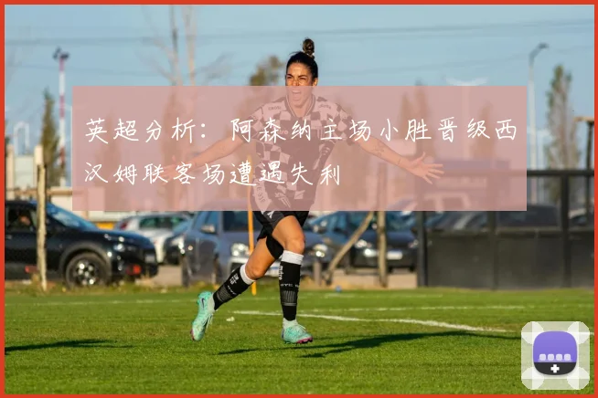 英超分析：阿森纳主场小胜晋级西汉姆联客场遭遇失利