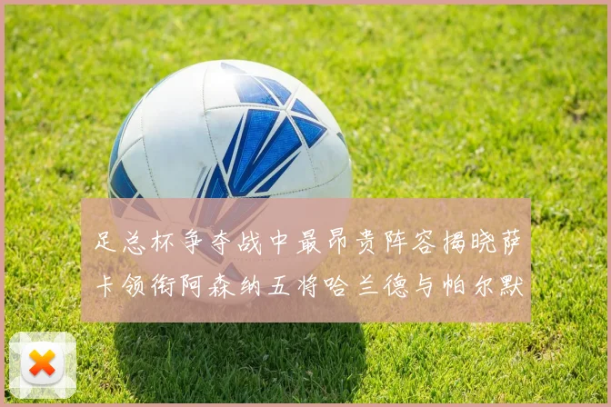 足总杯争夺战中最昂贵阵容揭晓萨卡领衔阿森纳五将哈兰德与帕尔默同在列