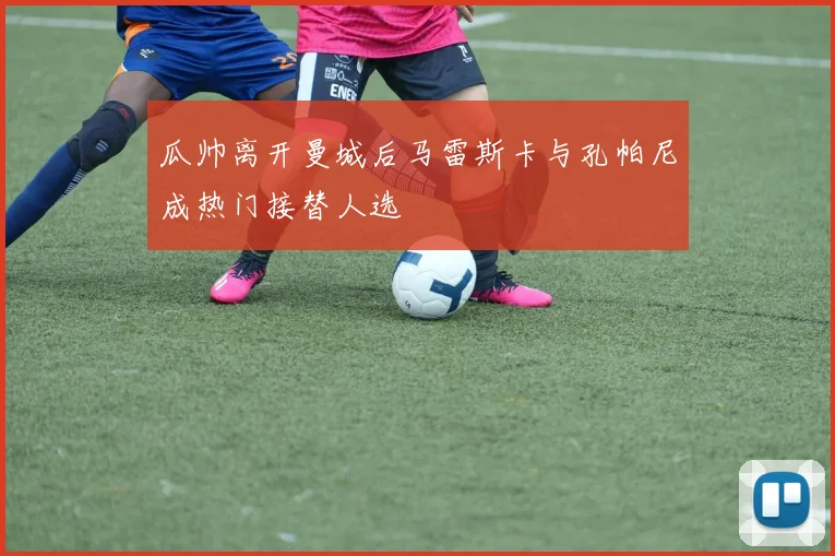 瓜帅离开曼城后马雷斯卡与孔帕尼成热门接替人选
